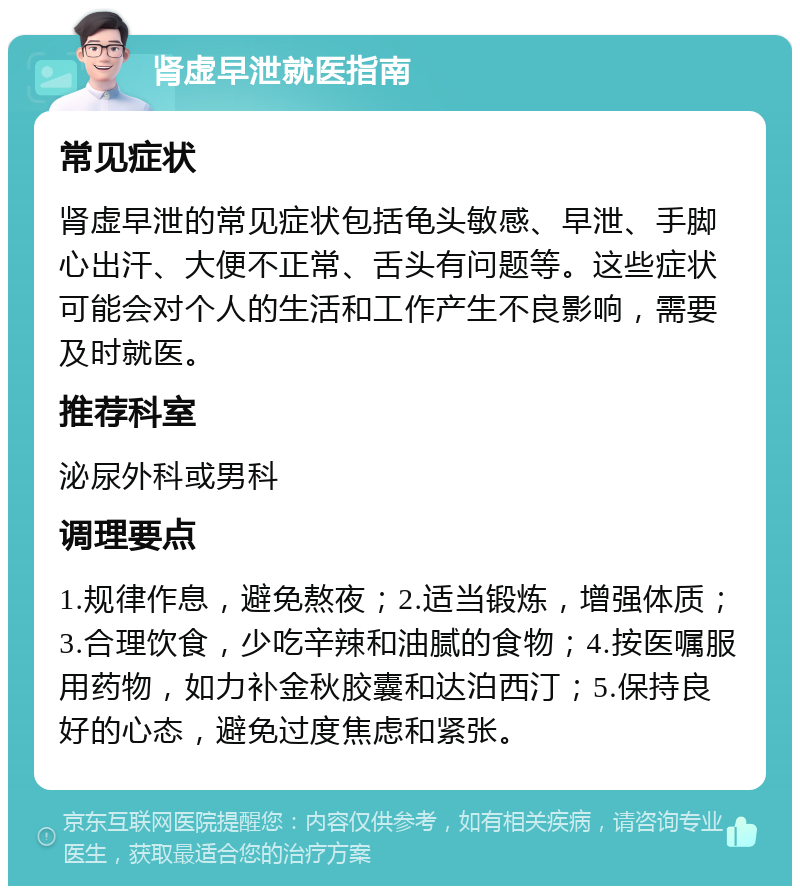 肾虚早泄就医指南 常见症状 肾虚早泄的常见症状包括龟头敏感、早泄、手脚心出汗、大便不正常、舌头有问题等。这些症状可能会对个人的生活和工作产生不良影响，需要及时就医。 推荐科室 泌尿外科或男科 调理要点 1.规律作息，避免熬夜；2.适当锻炼，增强体质；3.合理饮食，少吃辛辣和油腻的食物；4.按医嘱服用药物，如力补金秋胶囊和达泊西汀；5.保持良好的心态，避免过度焦虑和紧张。