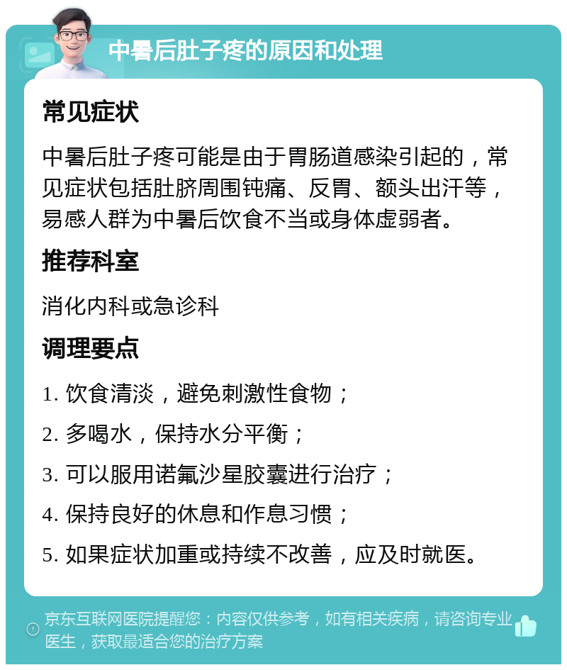 中暑后肚子疼的原因和处理 常见症状 中暑后肚子疼可能是由于胃肠道感染引起的，常见症状包括肚脐周围钝痛、反胃、额头出汗等，易感人群为中暑后饮食不当或身体虚弱者。 推荐科室 消化内科或急诊科 调理要点 1. 饮食清淡，避免刺激性食物； 2. 多喝水，保持水分平衡； 3. 可以服用诺氟沙星胶囊进行治疗； 4. 保持良好的休息和作息习惯； 5. 如果症状加重或持续不改善，应及时就医。