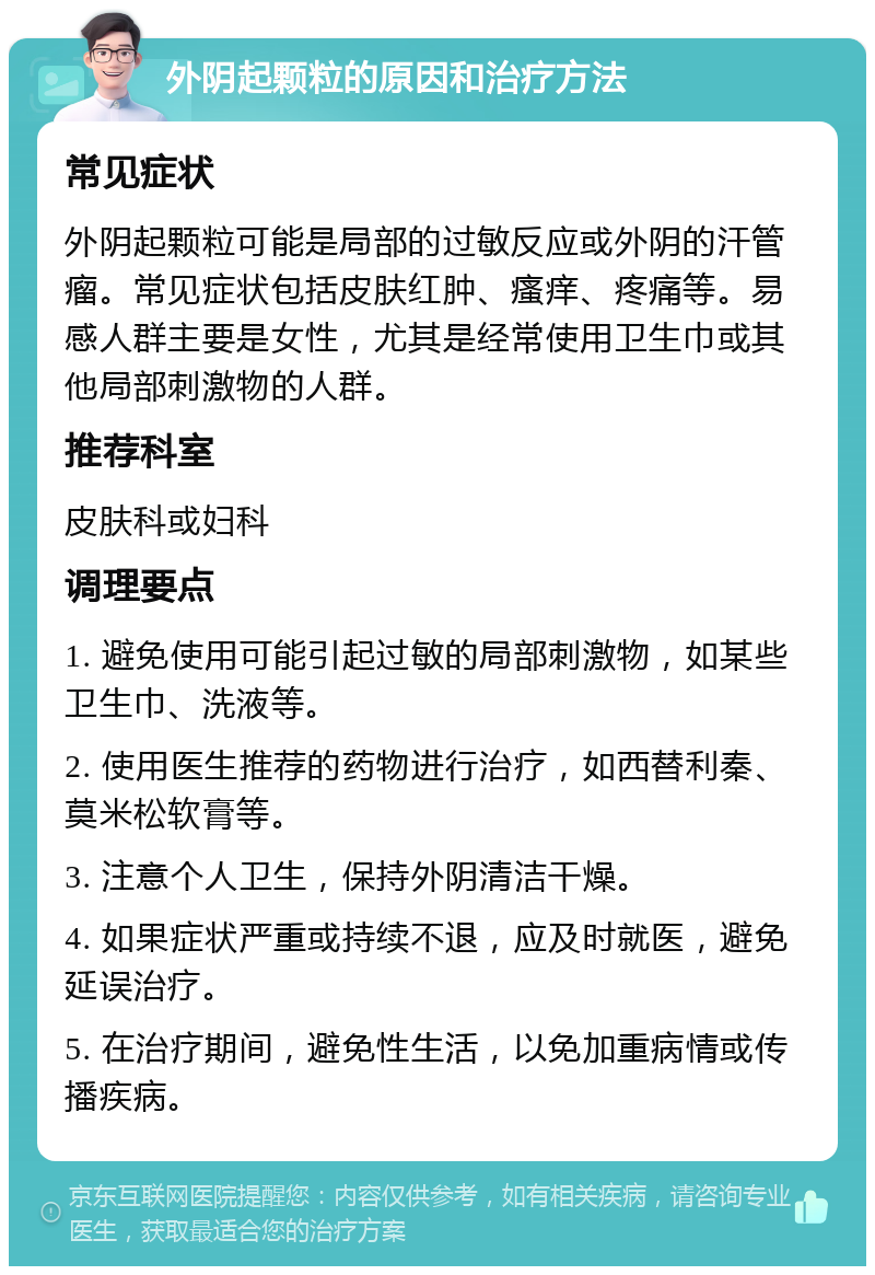 外阴起颗粒的原因和治疗方法 常见症状 外阴起颗粒可能是局部的过敏反应或外阴的汗管瘤。常见症状包括皮肤红肿、瘙痒、疼痛等。易感人群主要是女性，尤其是经常使用卫生巾或其他局部刺激物的人群。 推荐科室 皮肤科或妇科 调理要点 1. 避免使用可能引起过敏的局部刺激物，如某些卫生巾、洗液等。 2. 使用医生推荐的药物进行治疗，如西替利秦、莫米松软膏等。 3. 注意个人卫生，保持外阴清洁干燥。 4. 如果症状严重或持续不退，应及时就医，避免延误治疗。 5. 在治疗期间，避免性生活，以免加重病情或传播疾病。