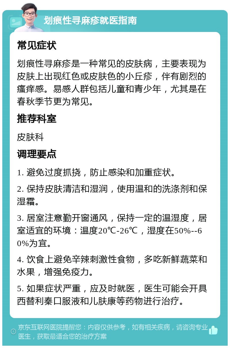 划痕性寻麻疹就医指南 常见症状 划痕性寻麻疹是一种常见的皮肤病，主要表现为皮肤上出现红色或皮肤色的小丘疹，伴有剧烈的瘙痒感。易感人群包括儿童和青少年，尤其是在春秋季节更为常见。 推荐科室 皮肤科 调理要点 1. 避免过度抓挠，防止感染和加重症状。 2. 保持皮肤清洁和湿润，使用温和的洗涤剂和保湿霜。 3. 居室注意勤开窗通风，保持一定的温湿度，居室适宜的环境：温度20℃-26℃，湿度在50%--60%为宜。 4. 饮食上避免辛辣刺激性食物，多吃新鲜蔬菜和水果，增强免疫力。 5. 如果症状严重，应及时就医，医生可能会开具西替利秦口服液和儿肤康等药物进行治疗。