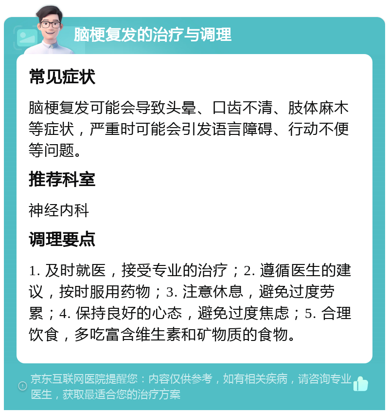 脑梗复发的治疗与调理 常见症状 脑梗复发可能会导致头晕、口齿不清、肢体麻木等症状，严重时可能会引发语言障碍、行动不便等问题。 推荐科室 神经内科 调理要点 1. 及时就医，接受专业的治疗；2. 遵循医生的建议，按时服用药物；3. 注意休息，避免过度劳累；4. 保持良好的心态，避免过度焦虑；5. 合理饮食，多吃富含维生素和矿物质的食物。