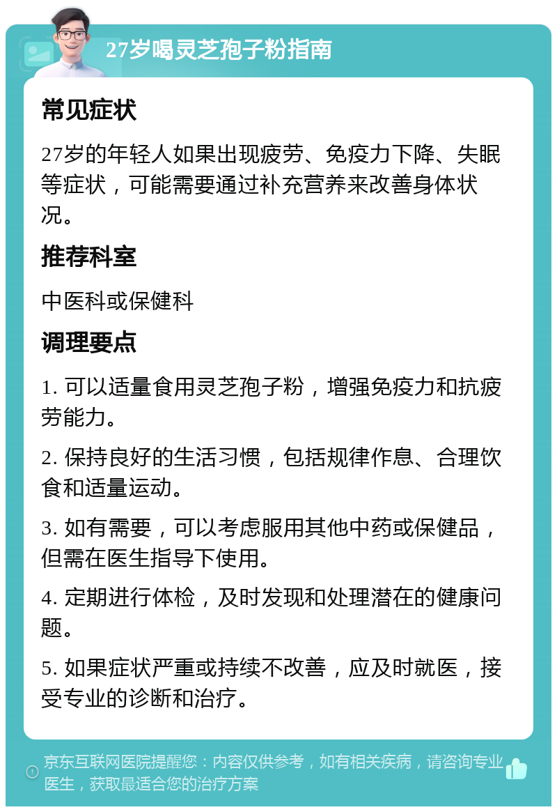 27岁喝灵芝孢子粉指南 常见症状 27岁的年轻人如果出现疲劳、免疫力下降、失眠等症状，可能需要通过补充营养来改善身体状况。 推荐科室 中医科或保健科 调理要点 1. 可以适量食用灵芝孢子粉，增强免疫力和抗疲劳能力。 2. 保持良好的生活习惯，包括规律作息、合理饮食和适量运动。 3. 如有需要，可以考虑服用其他中药或保健品，但需在医生指导下使用。 4. 定期进行体检，及时发现和处理潜在的健康问题。 5. 如果症状严重或持续不改善，应及时就医，接受专业的诊断和治疗。