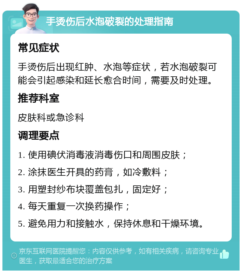 手烫伤后水泡破裂的处理指南 常见症状 手烫伤后出现红肿、水泡等症状，若水泡破裂可能会引起感染和延长愈合时间，需要及时处理。 推荐科室 皮肤科或急诊科 调理要点 1. 使用碘伏消毒液消毒伤口和周围皮肤； 2. 涂抹医生开具的药膏，如冷敷料； 3. 用塑封纱布块覆盖包扎，固定好； 4. 每天重复一次换药操作； 5. 避免用力和接触水，保持休息和干燥环境。