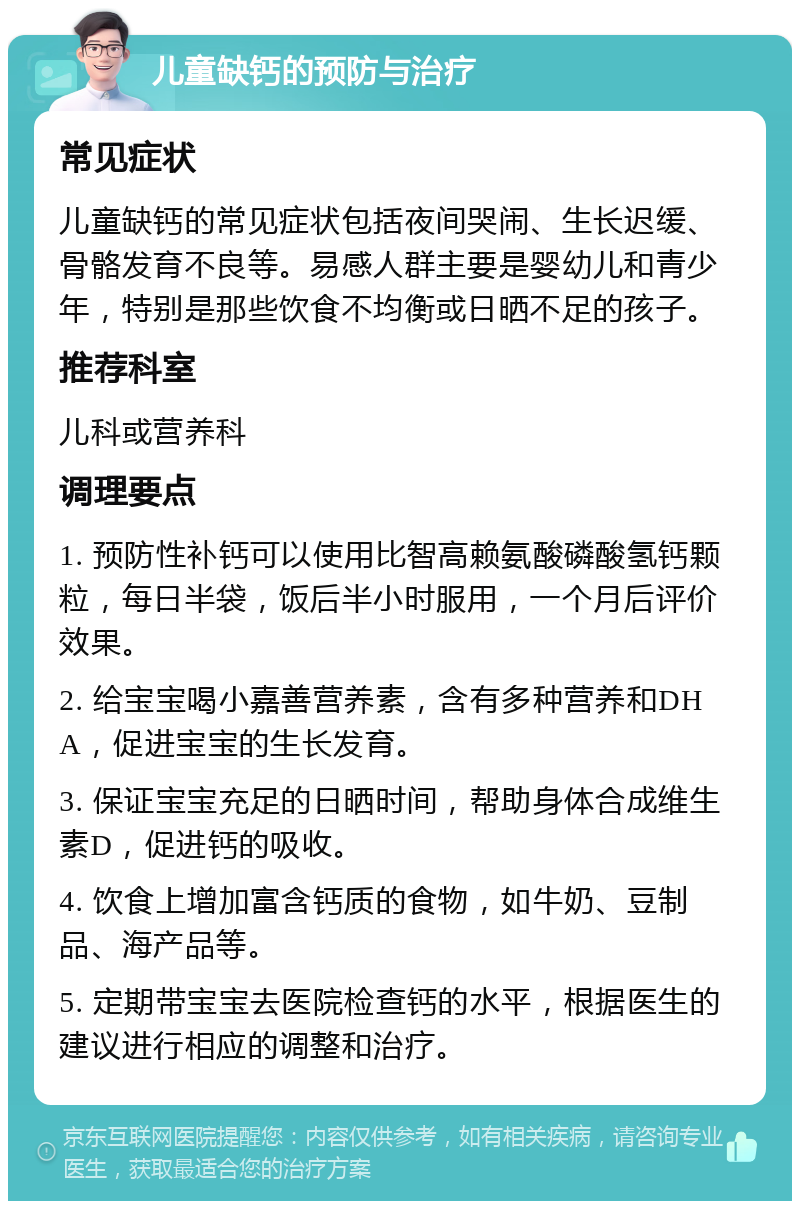 儿童缺钙的预防与治疗 常见症状 儿童缺钙的常见症状包括夜间哭闹、生长迟缓、骨骼发育不良等。易感人群主要是婴幼儿和青少年，特别是那些饮食不均衡或日晒不足的孩子。 推荐科室 儿科或营养科 调理要点 1. 预防性补钙可以使用比智高赖氨酸磷酸氢钙颗粒，每日半袋，饭后半小时服用，一个月后评价效果。 2. 给宝宝喝小嘉善营养素，含有多种营养和DHA，促进宝宝的生长发育。 3. 保证宝宝充足的日晒时间，帮助身体合成维生素D，促进钙的吸收。 4. 饮食上增加富含钙质的食物，如牛奶、豆制品、海产品等。 5. 定期带宝宝去医院检查钙的水平，根据医生的建议进行相应的调整和治疗。