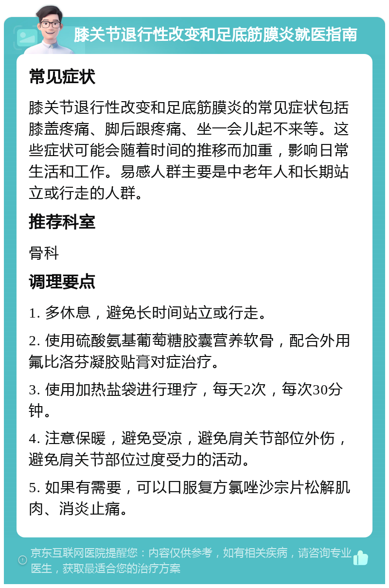 膝关节退行性改变和足底筋膜炎就医指南 常见症状 膝关节退行性改变和足底筋膜炎的常见症状包括膝盖疼痛、脚后跟疼痛、坐一会儿起不来等。这些症状可能会随着时间的推移而加重，影响日常生活和工作。易感人群主要是中老年人和长期站立或行走的人群。 推荐科室 骨科 调理要点 1. 多休息，避免长时间站立或行走。 2. 使用硫酸氨基葡萄糖胶囊营养软骨，配合外用氟比洛芬凝胶贴膏对症治疗。 3. 使用加热盐袋进行理疗，每天2次，每次30分钟。 4. 注意保暖，避免受凉，避免肩关节部位外伤，避免肩关节部位过度受力的活动。 5. 如果有需要，可以口服复方氯唑沙宗片松解肌肉、消炎止痛。