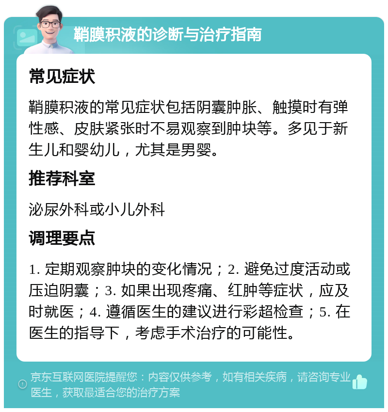 鞘膜积液的诊断与治疗指南 常见症状 鞘膜积液的常见症状包括阴囊肿胀、触摸时有弹性感、皮肤紧张时不易观察到肿块等。多见于新生儿和婴幼儿，尤其是男婴。 推荐科室 泌尿外科或小儿外科 调理要点 1. 定期观察肿块的变化情况；2. 避免过度活动或压迫阴囊；3. 如果出现疼痛、红肿等症状，应及时就医；4. 遵循医生的建议进行彩超检查；5. 在医生的指导下，考虑手术治疗的可能性。