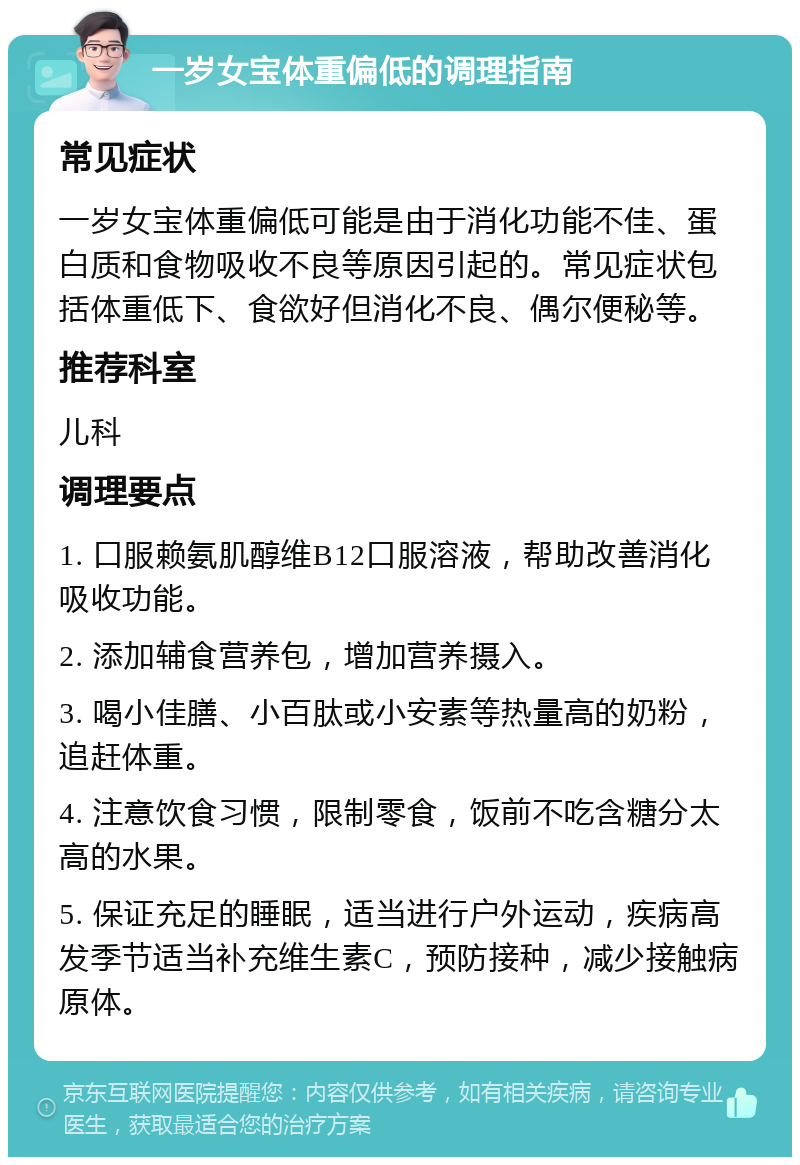 一岁女宝体重偏低的调理指南 常见症状 一岁女宝体重偏低可能是由于消化功能不佳、蛋白质和食物吸收不良等原因引起的。常见症状包括体重低下、食欲好但消化不良、偶尔便秘等。 推荐科室 儿科 调理要点 1. 口服赖氨肌醇维B12口服溶液，帮助改善消化吸收功能。 2. 添加辅食营养包，增加营养摄入。 3. 喝小佳膳、小百肽或小安素等热量高的奶粉，追赶体重。 4. 注意饮食习惯，限制零食，饭前不吃含糖分太高的水果。 5. 保证充足的睡眠，适当进行户外运动，疾病高发季节适当补充维生素C，预防接种，减少接触病原体。