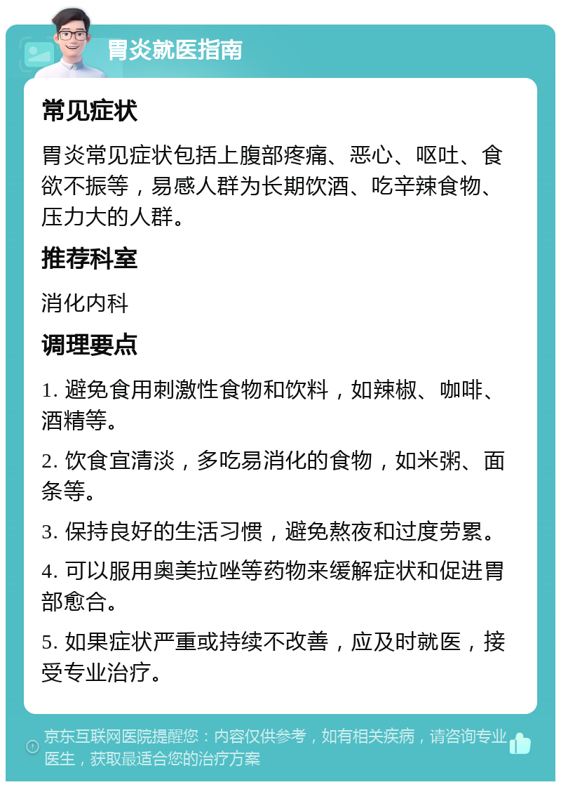 胃炎就医指南 常见症状 胃炎常见症状包括上腹部疼痛、恶心、呕吐、食欲不振等，易感人群为长期饮酒、吃辛辣食物、压力大的人群。 推荐科室 消化内科 调理要点 1. 避免食用刺激性食物和饮料，如辣椒、咖啡、酒精等。 2. 饮食宜清淡，多吃易消化的食物，如米粥、面条等。 3. 保持良好的生活习惯，避免熬夜和过度劳累。 4. 可以服用奥美拉唑等药物来缓解症状和促进胃部愈合。 5. 如果症状严重或持续不改善，应及时就医，接受专业治疗。