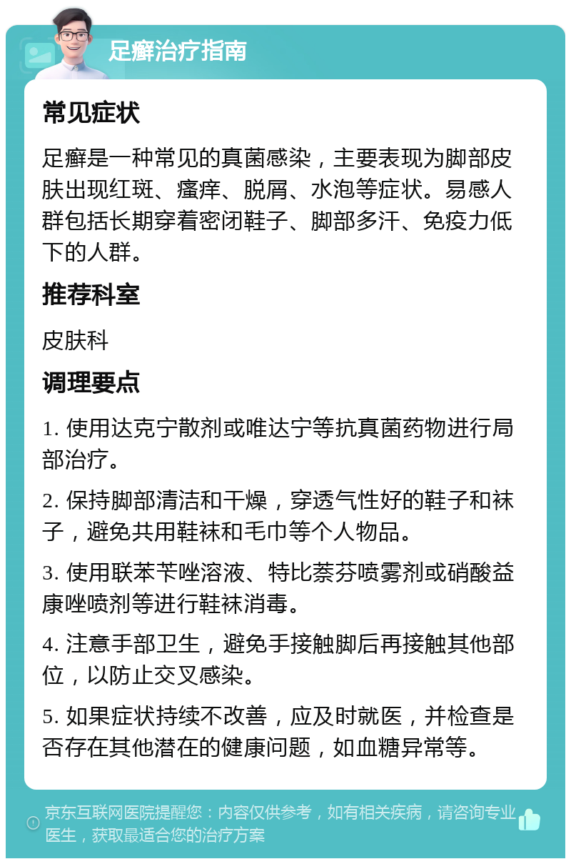 足癣治疗指南 常见症状 足癣是一种常见的真菌感染，主要表现为脚部皮肤出现红斑、瘙痒、脱屑、水泡等症状。易感人群包括长期穿着密闭鞋子、脚部多汗、免疫力低下的人群。 推荐科室 皮肤科 调理要点 1. 使用达克宁散剂或唯达宁等抗真菌药物进行局部治疗。 2. 保持脚部清洁和干燥，穿透气性好的鞋子和袜子，避免共用鞋袜和毛巾等个人物品。 3. 使用联苯苄唑溶液、特比萘芬喷雾剂或硝酸益康唑喷剂等进行鞋袜消毒。 4. 注意手部卫生，避免手接触脚后再接触其他部位，以防止交叉感染。 5. 如果症状持续不改善，应及时就医，并检查是否存在其他潜在的健康问题，如血糖异常等。