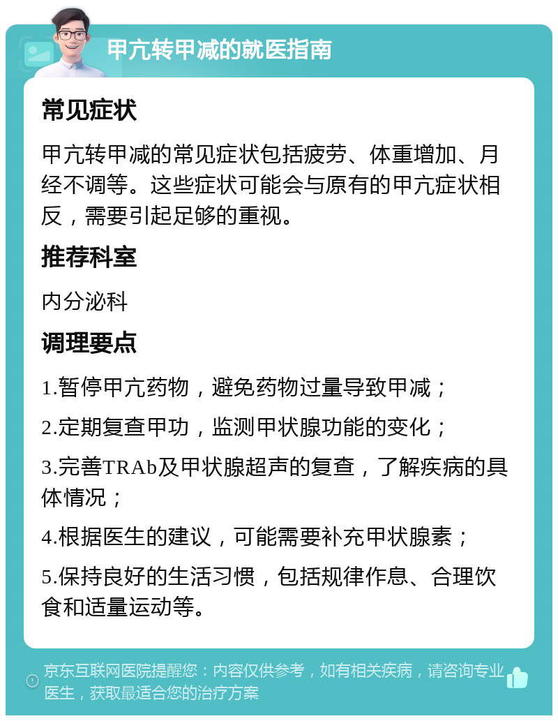 甲亢转甲减的就医指南 常见症状 甲亢转甲减的常见症状包括疲劳、体重增加、月经不调等。这些症状可能会与原有的甲亢症状相反，需要引起足够的重视。 推荐科室 内分泌科 调理要点 1.暂停甲亢药物，避免药物过量导致甲减； 2.定期复查甲功，监测甲状腺功能的变化； 3.完善TRAb及甲状腺超声的复查，了解疾病的具体情况； 4.根据医生的建议，可能需要补充甲状腺素； 5.保持良好的生活习惯，包括规律作息、合理饮食和适量运动等。