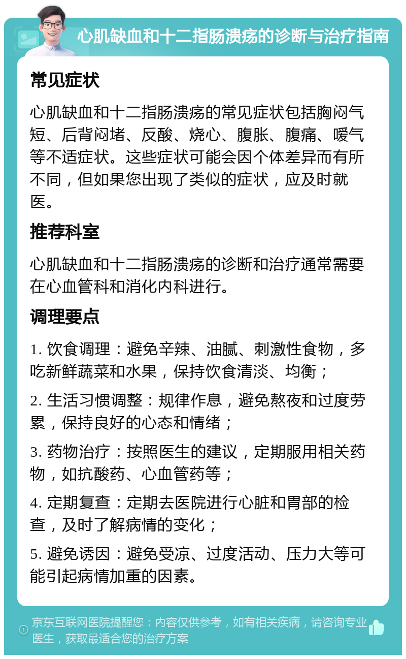 心肌缺血和十二指肠溃疡的诊断与治疗指南 常见症状 心肌缺血和十二指肠溃疡的常见症状包括胸闷气短、后背闷堵、反酸、烧心、腹胀、腹痛、嗳气等不适症状。这些症状可能会因个体差异而有所不同，但如果您出现了类似的症状，应及时就医。 推荐科室 心肌缺血和十二指肠溃疡的诊断和治疗通常需要在心血管科和消化内科进行。 调理要点 1. 饮食调理：避免辛辣、油腻、刺激性食物，多吃新鲜蔬菜和水果，保持饮食清淡、均衡； 2. 生活习惯调整：规律作息，避免熬夜和过度劳累，保持良好的心态和情绪； 3. 药物治疗：按照医生的建议，定期服用相关药物，如抗酸药、心血管药等； 4. 定期复查：定期去医院进行心脏和胃部的检查，及时了解病情的变化； 5. 避免诱因：避免受凉、过度活动、压力大等可能引起病情加重的因素。