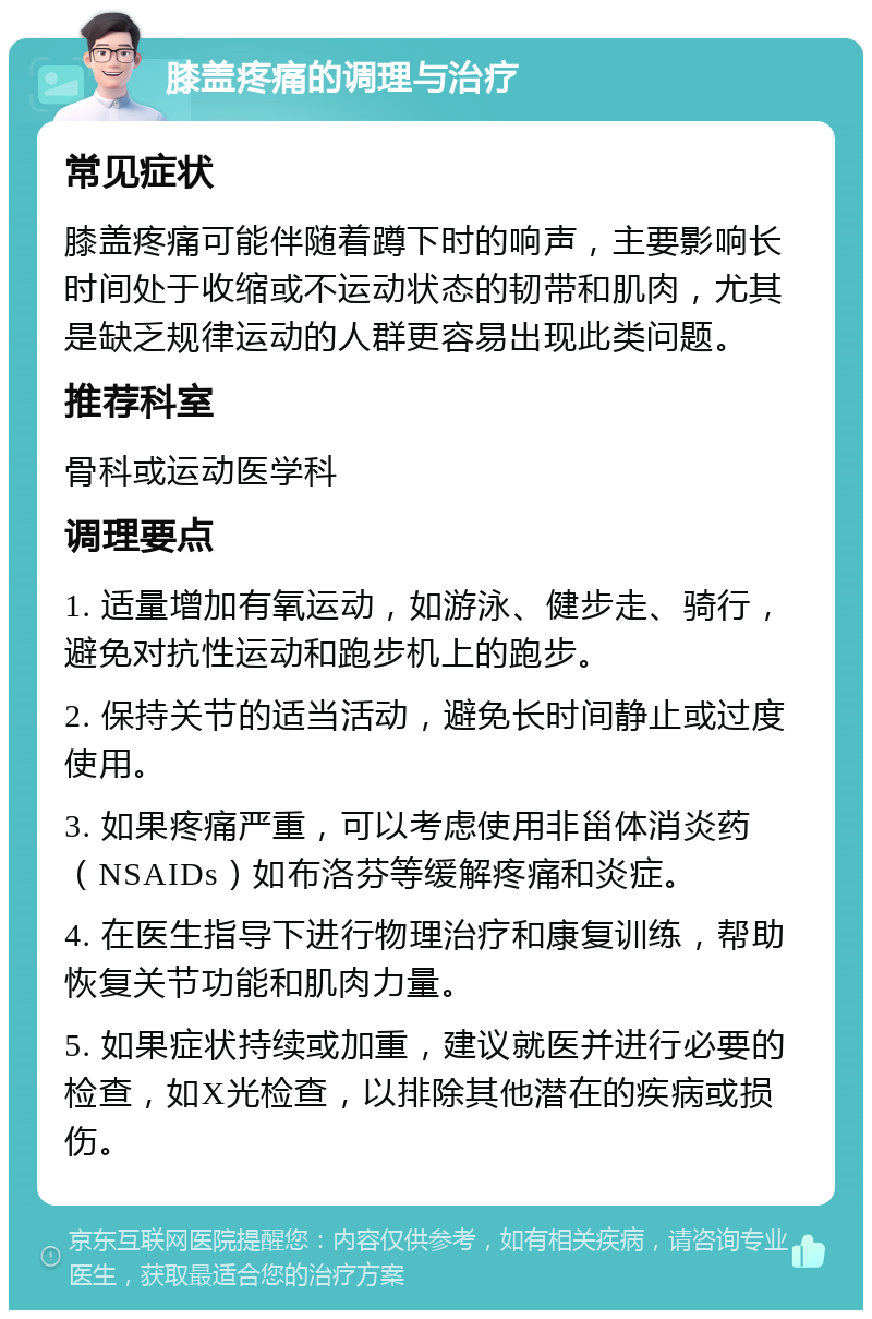 膝盖疼痛的调理与治疗 常见症状 膝盖疼痛可能伴随着蹲下时的响声，主要影响长时间处于收缩或不运动状态的韧带和肌肉，尤其是缺乏规律运动的人群更容易出现此类问题。 推荐科室 骨科或运动医学科 调理要点 1. 适量增加有氧运动，如游泳、健步走、骑行，避免对抗性运动和跑步机上的跑步。 2. 保持关节的适当活动，避免长时间静止或过度使用。 3. 如果疼痛严重，可以考虑使用非甾体消炎药（NSAIDs）如布洛芬等缓解疼痛和炎症。 4. 在医生指导下进行物理治疗和康复训练，帮助恢复关节功能和肌肉力量。 5. 如果症状持续或加重，建议就医并进行必要的检查，如X光检查，以排除其他潜在的疾病或损伤。