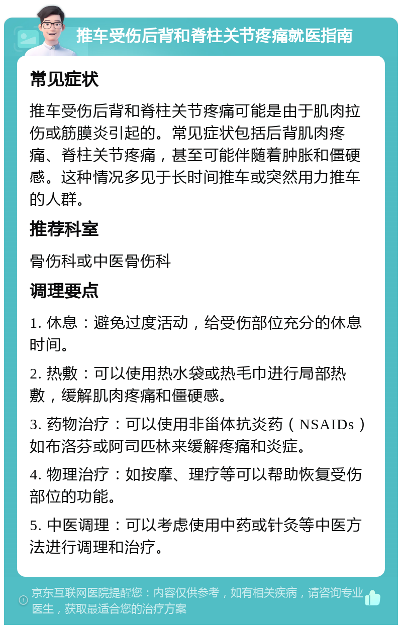 推车受伤后背和脊柱关节疼痛就医指南 常见症状 推车受伤后背和脊柱关节疼痛可能是由于肌肉拉伤或筋膜炎引起的。常见症状包括后背肌肉疼痛、脊柱关节疼痛，甚至可能伴随着肿胀和僵硬感。这种情况多见于长时间推车或突然用力推车的人群。 推荐科室 骨伤科或中医骨伤科 调理要点 1. 休息：避免过度活动，给受伤部位充分的休息时间。 2. 热敷：可以使用热水袋或热毛巾进行局部热敷，缓解肌肉疼痛和僵硬感。 3. 药物治疗：可以使用非甾体抗炎药（NSAIDs）如布洛芬或阿司匹林来缓解疼痛和炎症。 4. 物理治疗：如按摩、理疗等可以帮助恢复受伤部位的功能。 5. 中医调理：可以考虑使用中药或针灸等中医方法进行调理和治疗。