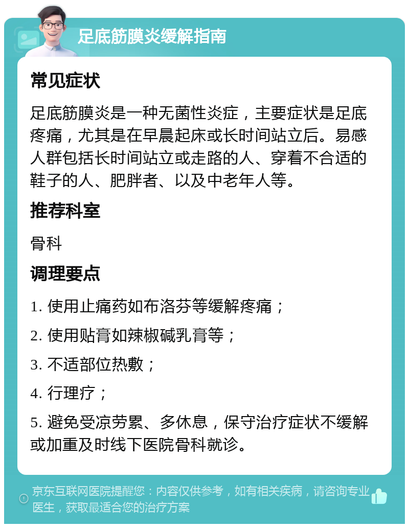 足底筋膜炎缓解指南 常见症状 足底筋膜炎是一种无菌性炎症，主要症状是足底疼痛，尤其是在早晨起床或长时间站立后。易感人群包括长时间站立或走路的人、穿着不合适的鞋子的人、肥胖者、以及中老年人等。 推荐科室 骨科 调理要点 1. 使用止痛药如布洛芬等缓解疼痛； 2. 使用贴膏如辣椒碱乳膏等； 3. 不适部位热敷； 4. 行理疗； 5. 避免受凉劳累、多休息，保守治疗症状不缓解或加重及时线下医院骨科就诊。