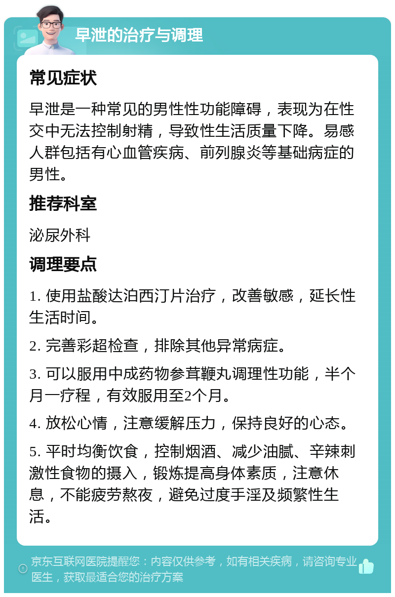 早泄的治疗与调理 常见症状 早泄是一种常见的男性性功能障碍，表现为在性交中无法控制射精，导致性生活质量下降。易感人群包括有心血管疾病、前列腺炎等基础病症的男性。 推荐科室 泌尿外科 调理要点 1. 使用盐酸达泊西汀片治疗，改善敏感，延长性生活时间。 2. 完善彩超检查，排除其他异常病症。 3. 可以服用中成药物参茸鞭丸调理性功能，半个月一疗程，有效服用至2个月。 4. 放松心情，注意缓解压力，保持良好的心态。 5. 平时均衡饮食，控制烟酒、减少油腻、辛辣刺激性食物的摄入，锻炼提高身体素质，注意休息，不能疲劳熬夜，避免过度手淫及频繁性生活。