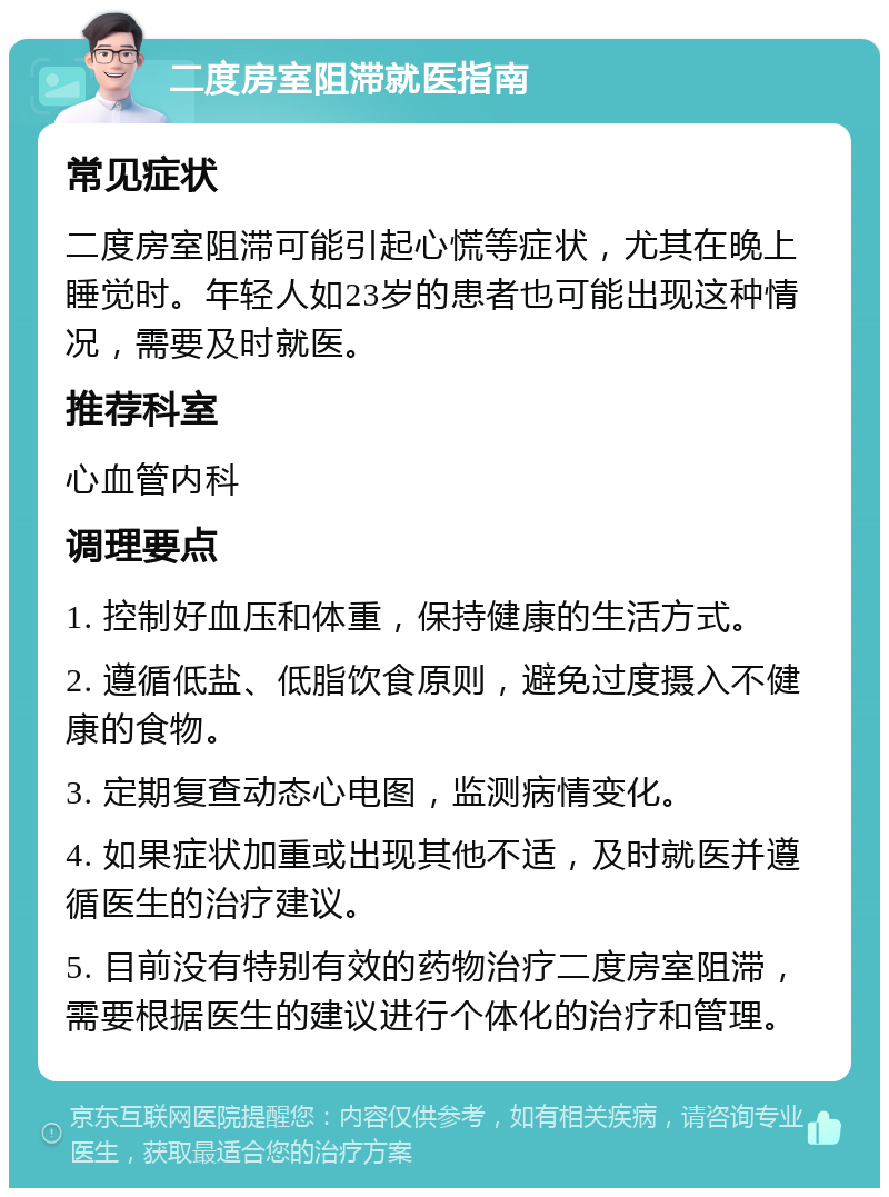 二度房室阻滞就医指南 常见症状 二度房室阻滞可能引起心慌等症状，尤其在晚上睡觉时。年轻人如23岁的患者也可能出现这种情况，需要及时就医。 推荐科室 心血管内科 调理要点 1. 控制好血压和体重，保持健康的生活方式。 2. 遵循低盐、低脂饮食原则，避免过度摄入不健康的食物。 3. 定期复查动态心电图，监测病情变化。 4. 如果症状加重或出现其他不适，及时就医并遵循医生的治疗建议。 5. 目前没有特别有效的药物治疗二度房室阻滞，需要根据医生的建议进行个体化的治疗和管理。