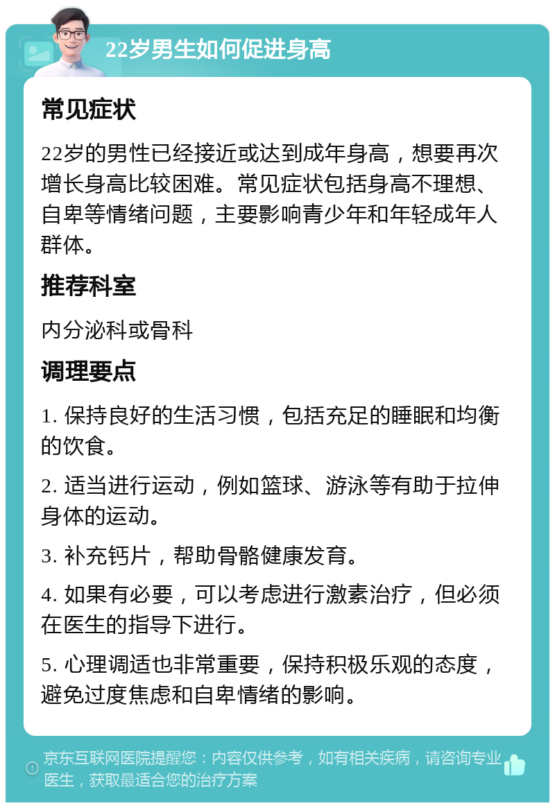 22岁男生如何促进身高 常见症状 22岁的男性已经接近或达到成年身高，想要再次增长身高比较困难。常见症状包括身高不理想、自卑等情绪问题，主要影响青少年和年轻成年人群体。 推荐科室 内分泌科或骨科 调理要点 1. 保持良好的生活习惯，包括充足的睡眠和均衡的饮食。 2. 适当进行运动，例如篮球、游泳等有助于拉伸身体的运动。 3. 补充钙片，帮助骨骼健康发育。 4. 如果有必要，可以考虑进行激素治疗，但必须在医生的指导下进行。 5. 心理调适也非常重要，保持积极乐观的态度，避免过度焦虑和自卑情绪的影响。