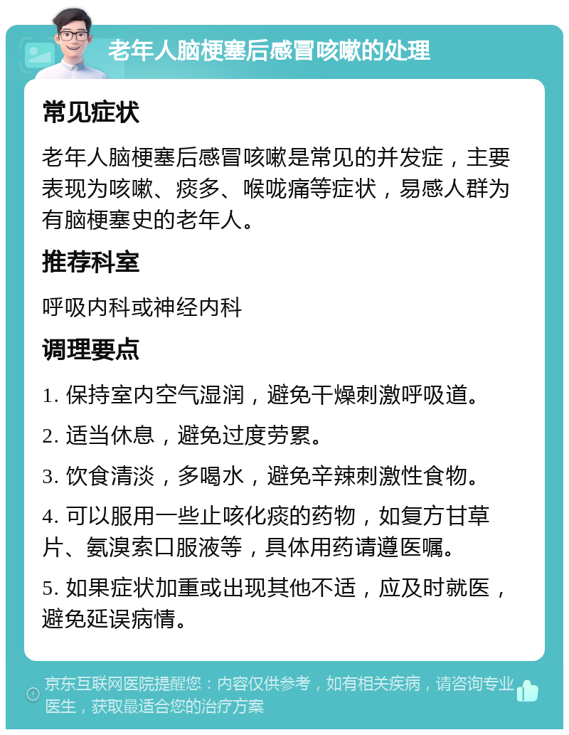 老年人脑梗塞后感冒咳嗽的处理 常见症状 老年人脑梗塞后感冒咳嗽是常见的并发症，主要表现为咳嗽、痰多、喉咙痛等症状，易感人群为有脑梗塞史的老年人。 推荐科室 呼吸内科或神经内科 调理要点 1. 保持室内空气湿润，避免干燥刺激呼吸道。 2. 适当休息，避免过度劳累。 3. 饮食清淡，多喝水，避免辛辣刺激性食物。 4. 可以服用一些止咳化痰的药物，如复方甘草片、氨溴索口服液等，具体用药请遵医嘱。 5. 如果症状加重或出现其他不适，应及时就医，避免延误病情。