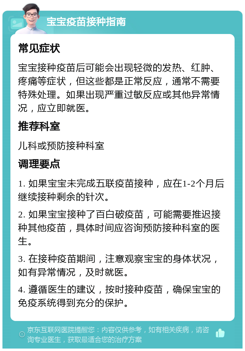 宝宝疫苗接种指南 常见症状 宝宝接种疫苗后可能会出现轻微的发热、红肿、疼痛等症状，但这些都是正常反应，通常不需要特殊处理。如果出现严重过敏反应或其他异常情况，应立即就医。 推荐科室 儿科或预防接种科室 调理要点 1. 如果宝宝未完成五联疫苗接种，应在1-2个月后继续接种剩余的针次。 2. 如果宝宝接种了百白破疫苗，可能需要推迟接种其他疫苗，具体时间应咨询预防接种科室的医生。 3. 在接种疫苗期间，注意观察宝宝的身体状况，如有异常情况，及时就医。 4. 遵循医生的建议，按时接种疫苗，确保宝宝的免疫系统得到充分的保护。