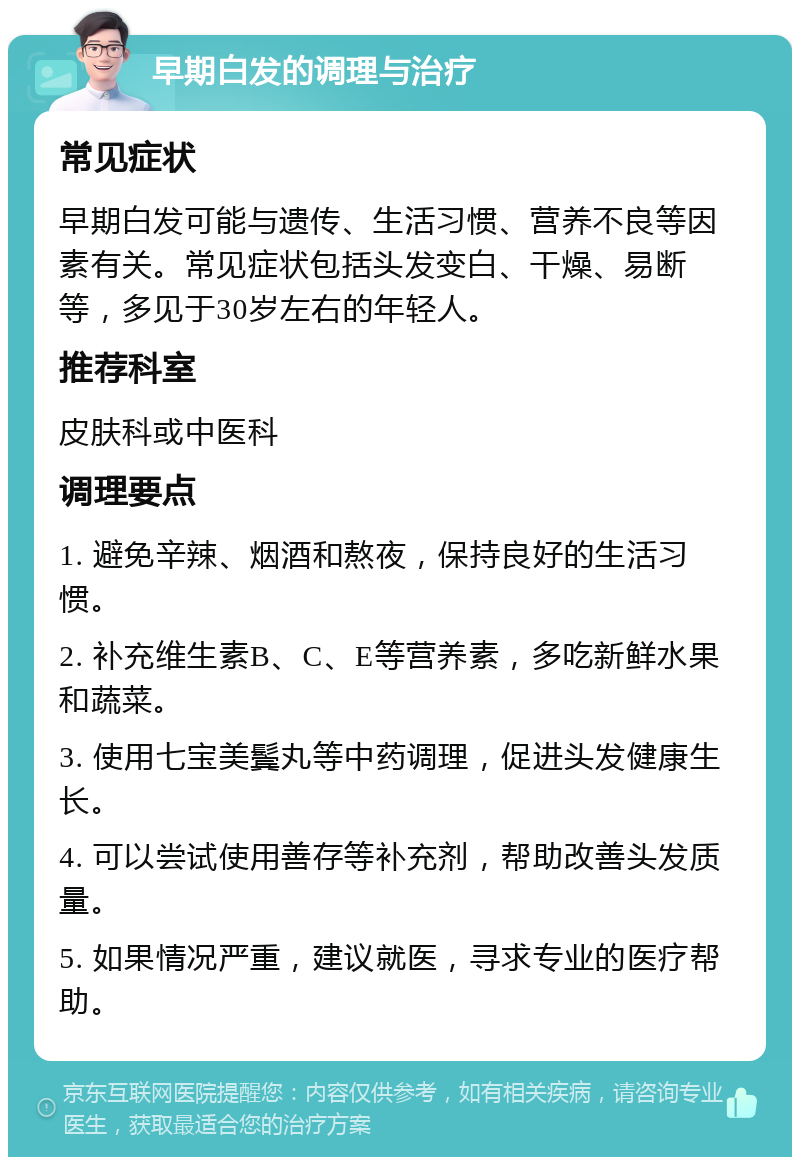 早期白发的调理与治疗 常见症状 早期白发可能与遗传、生活习惯、营养不良等因素有关。常见症状包括头发变白、干燥、易断等，多见于30岁左右的年轻人。 推荐科室 皮肤科或中医科 调理要点 1. 避免辛辣、烟酒和熬夜，保持良好的生活习惯。 2. 补充维生素B、C、E等营养素，多吃新鲜水果和蔬菜。 3. 使用七宝美鬓丸等中药调理，促进头发健康生长。 4. 可以尝试使用善存等补充剂，帮助改善头发质量。 5. 如果情况严重，建议就医，寻求专业的医疗帮助。