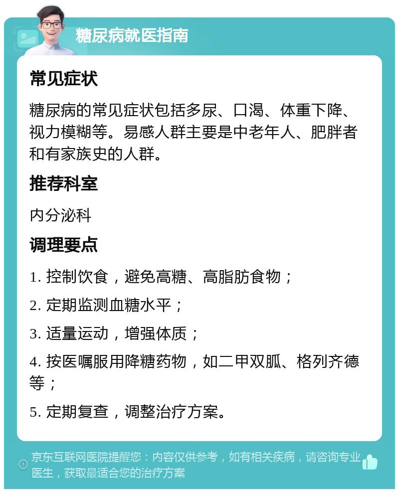 糖尿病就医指南 常见症状 糖尿病的常见症状包括多尿、口渴、体重下降、视力模糊等。易感人群主要是中老年人、肥胖者和有家族史的人群。 推荐科室 内分泌科 调理要点 1. 控制饮食，避免高糖、高脂肪食物； 2. 定期监测血糖水平； 3. 适量运动，增强体质； 4. 按医嘱服用降糖药物，如二甲双胍、格列齐德等； 5. 定期复查，调整治疗方案。