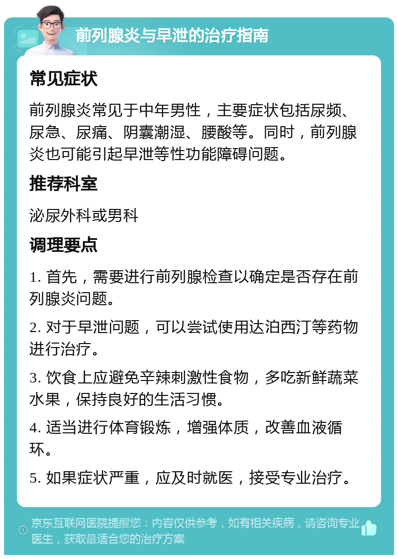 前列腺炎与早泄的治疗指南 常见症状 前列腺炎常见于中年男性，主要症状包括尿频、尿急、尿痛、阴囊潮湿、腰酸等。同时，前列腺炎也可能引起早泄等性功能障碍问题。 推荐科室 泌尿外科或男科 调理要点 1. 首先，需要进行前列腺检查以确定是否存在前列腺炎问题。 2. 对于早泄问题，可以尝试使用达泊西汀等药物进行治疗。 3. 饮食上应避免辛辣刺激性食物，多吃新鲜蔬菜水果，保持良好的生活习惯。 4. 适当进行体育锻炼，增强体质，改善血液循环。 5. 如果症状严重，应及时就医，接受专业治疗。