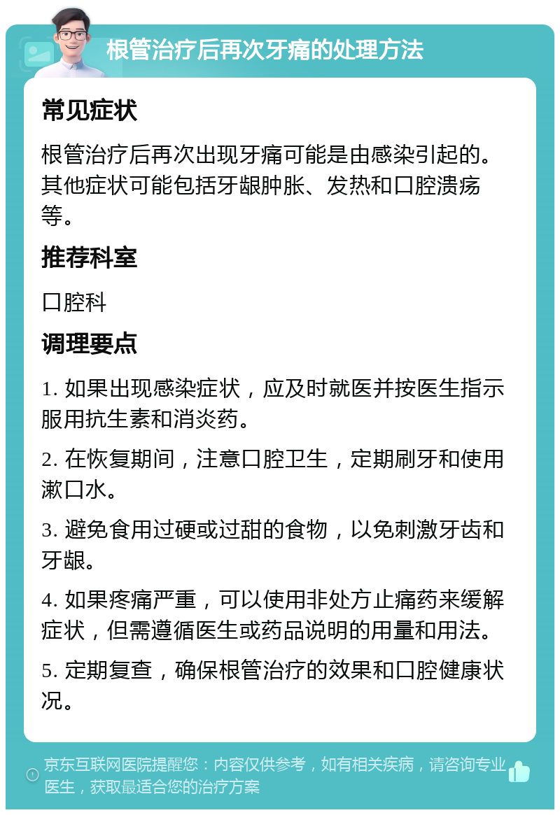 根管治疗后再次牙痛的处理方法 常见症状 根管治疗后再次出现牙痛可能是由感染引起的。其他症状可能包括牙龈肿胀、发热和口腔溃疡等。 推荐科室 口腔科 调理要点 1. 如果出现感染症状，应及时就医并按医生指示服用抗生素和消炎药。 2. 在恢复期间，注意口腔卫生，定期刷牙和使用漱口水。 3. 避免食用过硬或过甜的食物，以免刺激牙齿和牙龈。 4. 如果疼痛严重，可以使用非处方止痛药来缓解症状，但需遵循医生或药品说明的用量和用法。 5. 定期复查，确保根管治疗的效果和口腔健康状况。