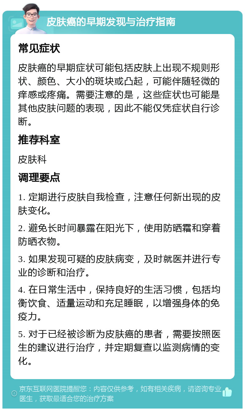 皮肤癌的早期发现与治疗指南 常见症状 皮肤癌的早期症状可能包括皮肤上出现不规则形状、颜色、大小的斑块或凸起，可能伴随轻微的痒感或疼痛。需要注意的是，这些症状也可能是其他皮肤问题的表现，因此不能仅凭症状自行诊断。 推荐科室 皮肤科 调理要点 1. 定期进行皮肤自我检查，注意任何新出现的皮肤变化。 2. 避免长时间暴露在阳光下，使用防晒霜和穿着防晒衣物。 3. 如果发现可疑的皮肤病变，及时就医并进行专业的诊断和治疗。 4. 在日常生活中，保持良好的生活习惯，包括均衡饮食、适量运动和充足睡眠，以增强身体的免疫力。 5. 对于已经被诊断为皮肤癌的患者，需要按照医生的建议进行治疗，并定期复查以监测病情的变化。