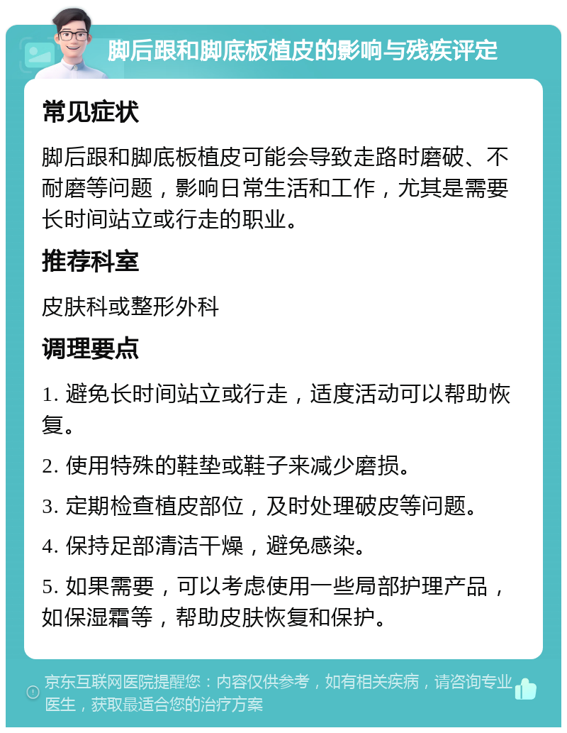 脚后跟和脚底板植皮的影响与残疾评定 常见症状 脚后跟和脚底板植皮可能会导致走路时磨破、不耐磨等问题，影响日常生活和工作，尤其是需要长时间站立或行走的职业。 推荐科室 皮肤科或整形外科 调理要点 1. 避免长时间站立或行走，适度活动可以帮助恢复。 2. 使用特殊的鞋垫或鞋子来减少磨损。 3. 定期检查植皮部位，及时处理破皮等问题。 4. 保持足部清洁干燥，避免感染。 5. 如果需要，可以考虑使用一些局部护理产品，如保湿霜等，帮助皮肤恢复和保护。