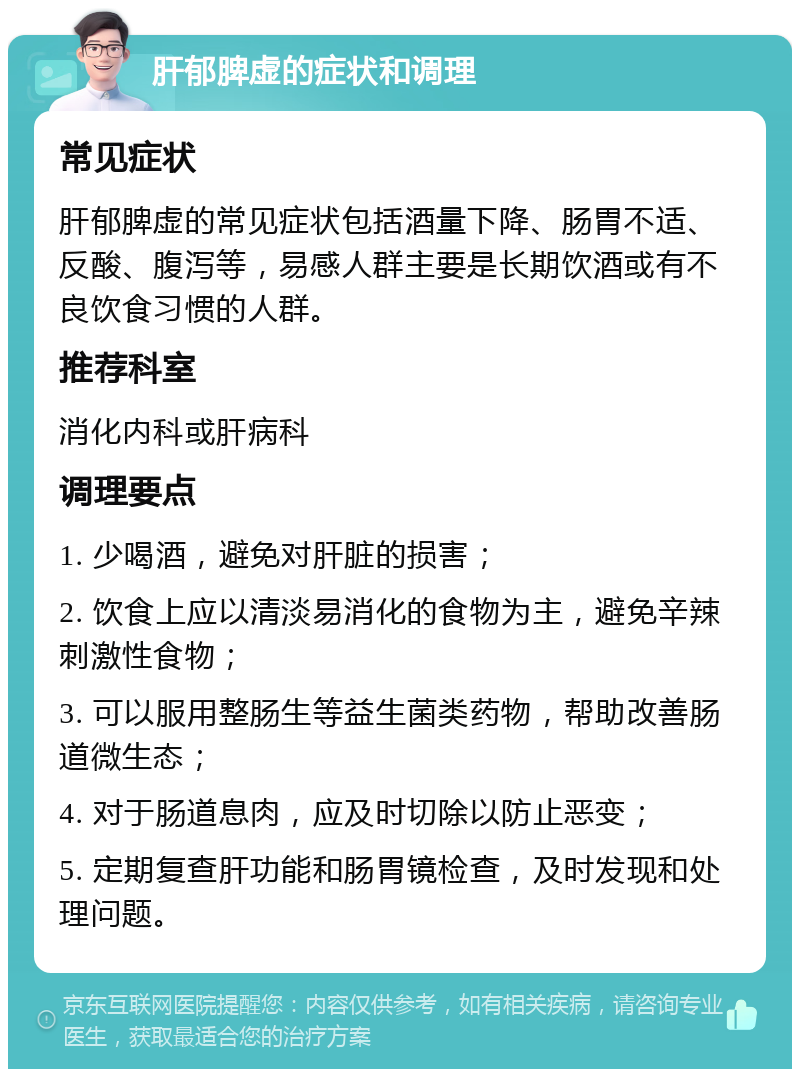 肝郁脾虚的症状和调理 常见症状 肝郁脾虚的常见症状包括酒量下降、肠胃不适、反酸、腹泻等，易感人群主要是长期饮酒或有不良饮食习惯的人群。 推荐科室 消化内科或肝病科 调理要点 1. 少喝酒，避免对肝脏的损害； 2. 饮食上应以清淡易消化的食物为主，避免辛辣刺激性食物； 3. 可以服用整肠生等益生菌类药物，帮助改善肠道微生态； 4. 对于肠道息肉，应及时切除以防止恶变； 5. 定期复查肝功能和肠胃镜检查，及时发现和处理问题。