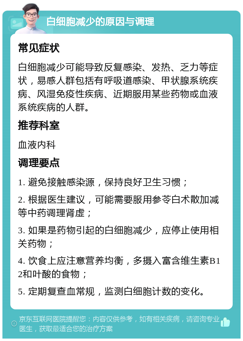 白细胞减少的原因与调理 常见症状 白细胞减少可能导致反复感染、发热、乏力等症状，易感人群包括有呼吸道感染、甲状腺系统疾病、风湿免疫性疾病、近期服用某些药物或血液系统疾病的人群。 推荐科室 血液内科 调理要点 1. 避免接触感染源，保持良好卫生习惯； 2. 根据医生建议，可能需要服用参苓白术散加减等中药调理肾虚； 3. 如果是药物引起的白细胞减少，应停止使用相关药物； 4. 饮食上应注意营养均衡，多摄入富含维生素B12和叶酸的食物； 5. 定期复查血常规，监测白细胞计数的变化。