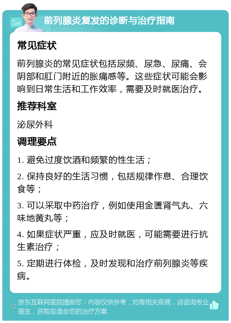 前列腺炎复发的诊断与治疗指南 常见症状 前列腺炎的常见症状包括尿频、尿急、尿痛、会阴部和肛门附近的胀痛感等。这些症状可能会影响到日常生活和工作效率，需要及时就医治疗。 推荐科室 泌尿外科 调理要点 1. 避免过度饮酒和频繁的性生活； 2. 保持良好的生活习惯，包括规律作息、合理饮食等； 3. 可以采取中药治疗，例如使用金匮肾气丸、六味地黄丸等； 4. 如果症状严重，应及时就医，可能需要进行抗生素治疗； 5. 定期进行体检，及时发现和治疗前列腺炎等疾病。