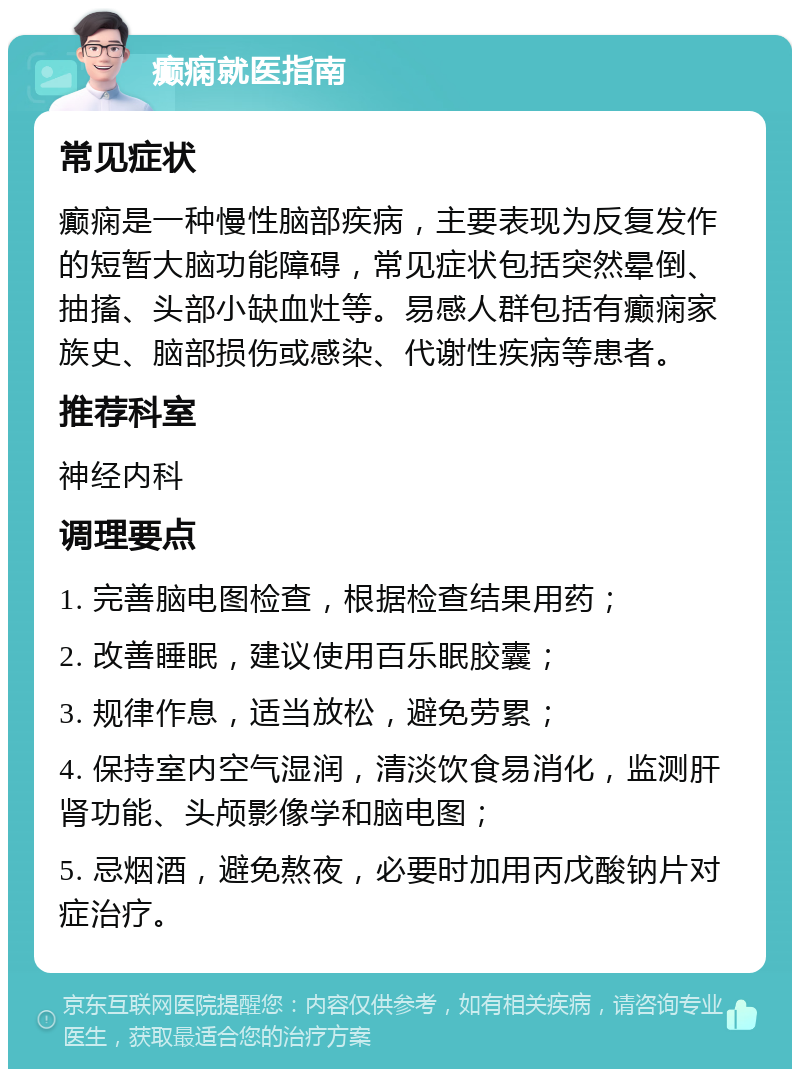 癫痫就医指南 常见症状 癫痫是一种慢性脑部疾病，主要表现为反复发作的短暂大脑功能障碍，常见症状包括突然晕倒、抽搐、头部小缺血灶等。易感人群包括有癫痫家族史、脑部损伤或感染、代谢性疾病等患者。 推荐科室 神经内科 调理要点 1. 完善脑电图检查，根据检查结果用药； 2. 改善睡眠，建议使用百乐眠胶囊； 3. 规律作息，适当放松，避免劳累； 4. 保持室内空气湿润，清淡饮食易消化，监测肝肾功能、头颅影像学和脑电图； 5. 忌烟酒，避免熬夜，必要时加用丙戊酸钠片对症治疗。