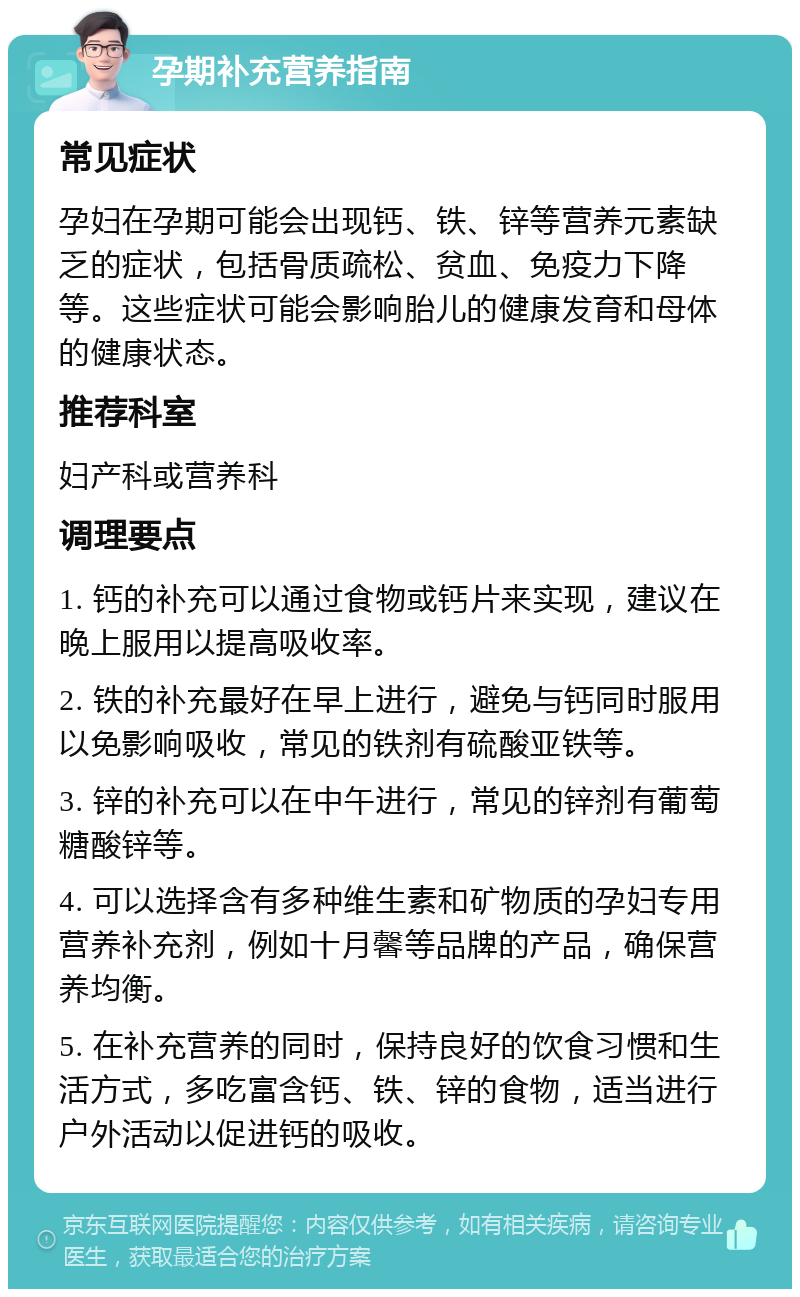 孕期补充营养指南 常见症状 孕妇在孕期可能会出现钙、铁、锌等营养元素缺乏的症状，包括骨质疏松、贫血、免疫力下降等。这些症状可能会影响胎儿的健康发育和母体的健康状态。 推荐科室 妇产科或营养科 调理要点 1. 钙的补充可以通过食物或钙片来实现，建议在晚上服用以提高吸收率。 2. 铁的补充最好在早上进行，避免与钙同时服用以免影响吸收，常见的铁剂有硫酸亚铁等。 3. 锌的补充可以在中午进行，常见的锌剂有葡萄糖酸锌等。 4. 可以选择含有多种维生素和矿物质的孕妇专用营养补充剂，例如十月馨等品牌的产品，确保营养均衡。 5. 在补充营养的同时，保持良好的饮食习惯和生活方式，多吃富含钙、铁、锌的食物，适当进行户外活动以促进钙的吸收。