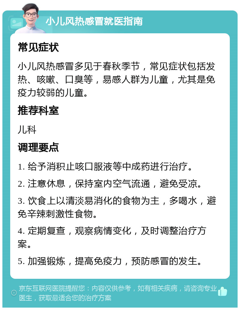 小儿风热感冒就医指南 常见症状 小儿风热感冒多见于春秋季节，常见症状包括发热、咳嗽、口臭等，易感人群为儿童，尤其是免疫力较弱的儿童。 推荐科室 儿科 调理要点 1. 给予消积止咳口服液等中成药进行治疗。 2. 注意休息，保持室内空气流通，避免受凉。 3. 饮食上以清淡易消化的食物为主，多喝水，避免辛辣刺激性食物。 4. 定期复查，观察病情变化，及时调整治疗方案。 5. 加强锻炼，提高免疫力，预防感冒的发生。