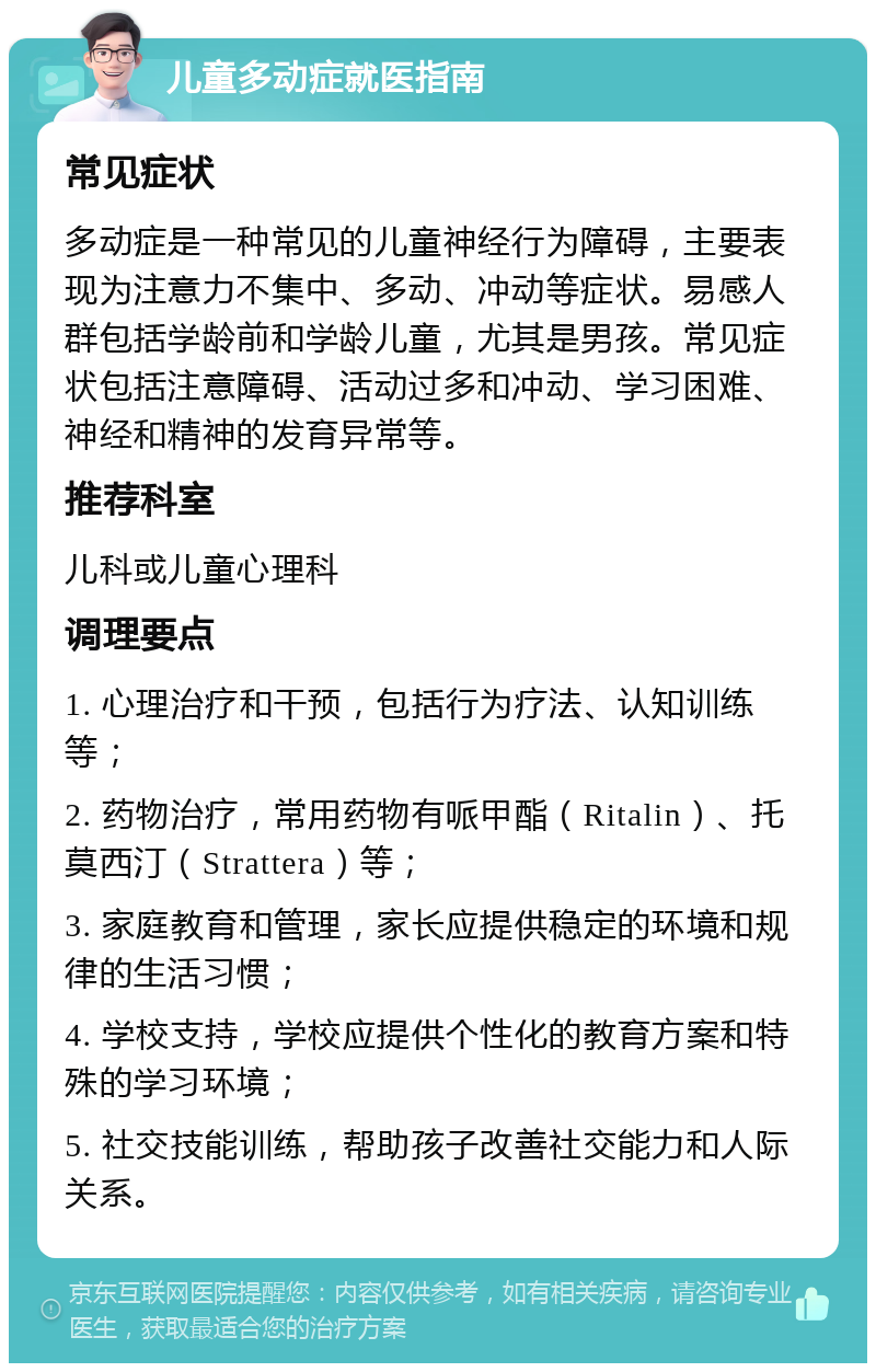 儿童多动症就医指南 常见症状 多动症是一种常见的儿童神经行为障碍，主要表现为注意力不集中、多动、冲动等症状。易感人群包括学龄前和学龄儿童，尤其是男孩。常见症状包括注意障碍、活动过多和冲动、学习困难、神经和精神的发育异常等。 推荐科室 儿科或儿童心理科 调理要点 1. 心理治疗和干预，包括行为疗法、认知训练等； 2. 药物治疗，常用药物有哌甲酯（Ritalin）、托莫西汀（Strattera）等； 3. 家庭教育和管理，家长应提供稳定的环境和规律的生活习惯； 4. 学校支持，学校应提供个性化的教育方案和特殊的学习环境； 5. 社交技能训练，帮助孩子改善社交能力和人际关系。