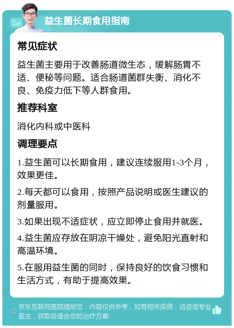 益生菌长期食用指南 常见症状 益生菌主要用于改善肠道微生态，缓解肠胃不适、便秘等问题。适合肠道菌群失衡、消化不良、免疫力低下等人群食用。 推荐科室 消化内科或中医科 调理要点 1.益生菌可以长期食用，建议连续服用1-3个月，效果更佳。 2.每天都可以食用，按照产品说明或医生建议的剂量服用。 3.如果出现不适症状，应立即停止食用并就医。 4.益生菌应存放在阴凉干燥处，避免阳光直射和高温环境。 5.在服用益生菌的同时，保持良好的饮食习惯和生活方式，有助于提高效果。