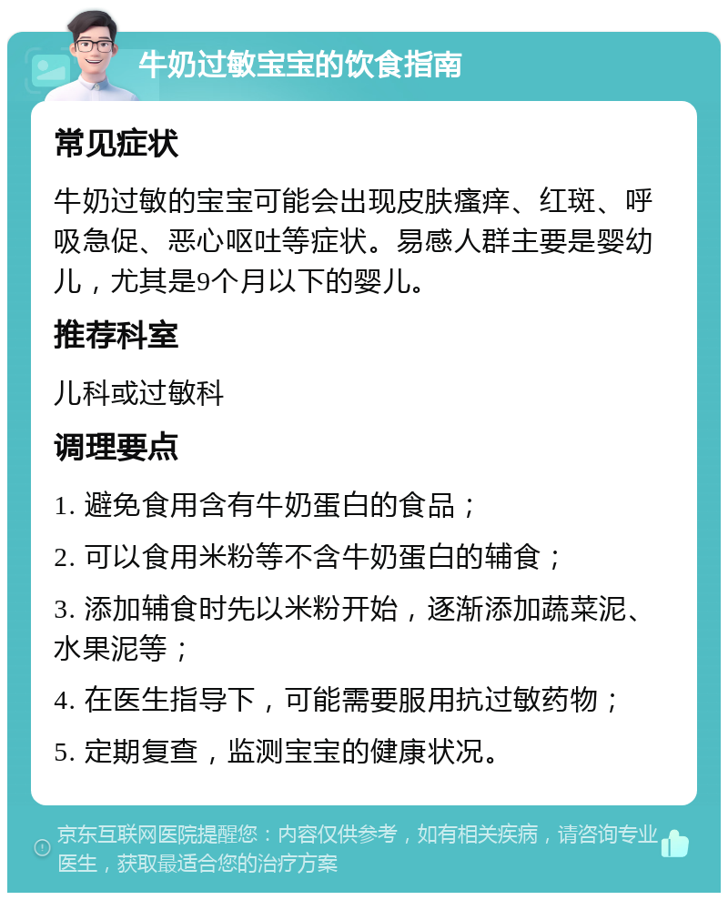 牛奶过敏宝宝的饮食指南 常见症状 牛奶过敏的宝宝可能会出现皮肤瘙痒、红斑、呼吸急促、恶心呕吐等症状。易感人群主要是婴幼儿，尤其是9个月以下的婴儿。 推荐科室 儿科或过敏科 调理要点 1. 避免食用含有牛奶蛋白的食品； 2. 可以食用米粉等不含牛奶蛋白的辅食； 3. 添加辅食时先以米粉开始，逐渐添加蔬菜泥、水果泥等； 4. 在医生指导下，可能需要服用抗过敏药物； 5. 定期复查，监测宝宝的健康状况。