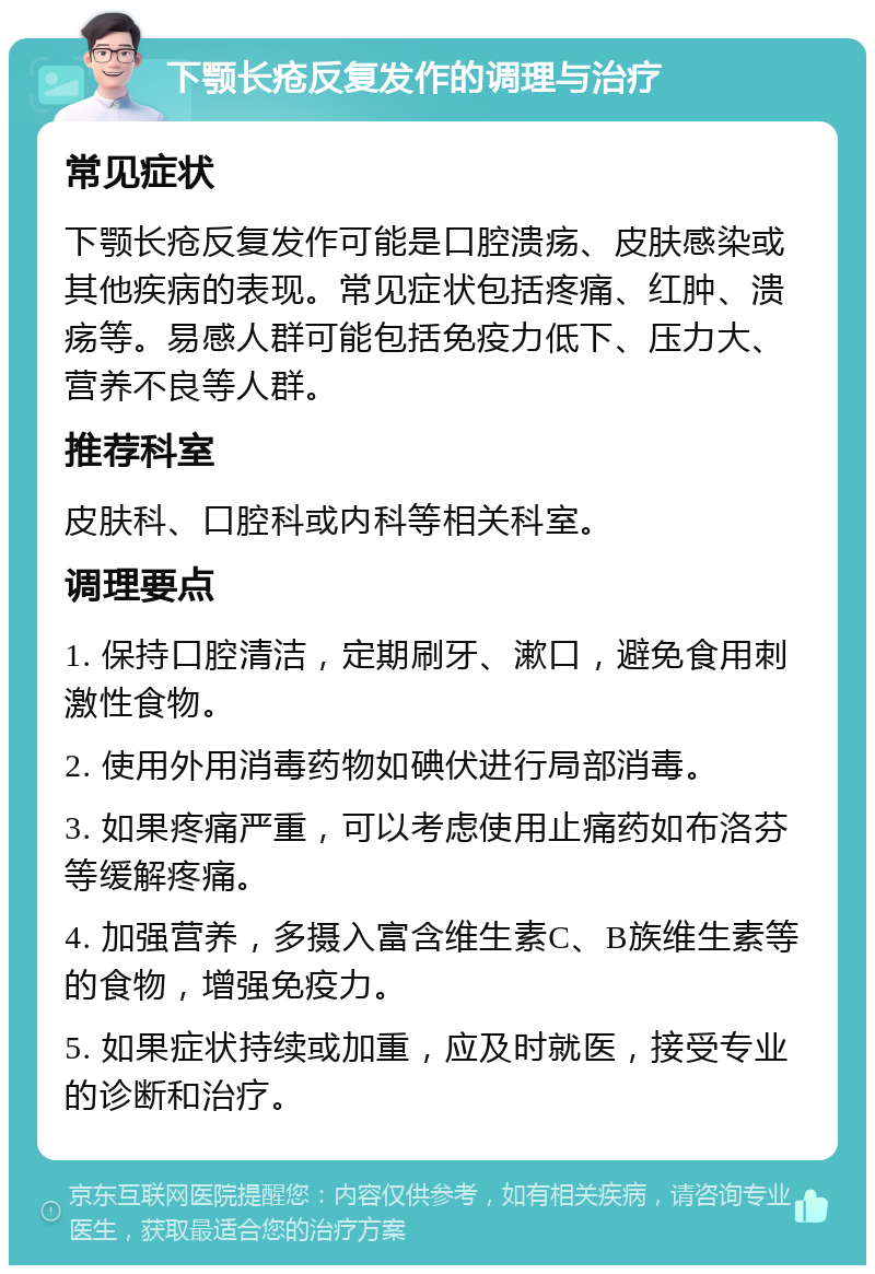 下颚长疮反复发作的调理与治疗 常见症状 下颚长疮反复发作可能是口腔溃疡、皮肤感染或其他疾病的表现。常见症状包括疼痛、红肿、溃疡等。易感人群可能包括免疫力低下、压力大、营养不良等人群。 推荐科室 皮肤科、口腔科或内科等相关科室。 调理要点 1. 保持口腔清洁，定期刷牙、漱口，避免食用刺激性食物。 2. 使用外用消毒药物如碘伏进行局部消毒。 3. 如果疼痛严重，可以考虑使用止痛药如布洛芬等缓解疼痛。 4. 加强营养，多摄入富含维生素C、B族维生素等的食物，增强免疫力。 5. 如果症状持续或加重，应及时就医，接受专业的诊断和治疗。