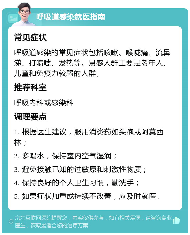 呼吸道感染就医指南 常见症状 呼吸道感染的常见症状包括咳嗽、喉咙痛、流鼻涕、打喷嚏、发热等。易感人群主要是老年人、儿童和免疫力较弱的人群。 推荐科室 呼吸内科或感染科 调理要点 1. 根据医生建议，服用消炎药如头孢或阿莫西林； 2. 多喝水，保持室内空气湿润； 3. 避免接触已知的过敏原和刺激性物质； 4. 保持良好的个人卫生习惯，勤洗手； 5. 如果症状加重或持续不改善，应及时就医。