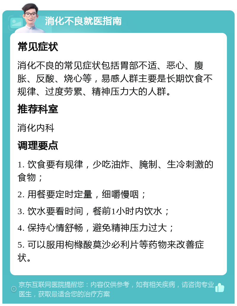 消化不良就医指南 常见症状 消化不良的常见症状包括胃部不适、恶心、腹胀、反酸、烧心等，易感人群主要是长期饮食不规律、过度劳累、精神压力大的人群。 推荐科室 消化内科 调理要点 1. 饮食要有规律，少吃油炸、腌制、生冷刺激的食物； 2. 用餐要定时定量，细嚼慢咽； 3. 饮水要看时间，餐前1小时内饮水； 4. 保持心情舒畅，避免精神压力过大； 5. 可以服用枸橼酸莫沙必利片等药物来改善症状。