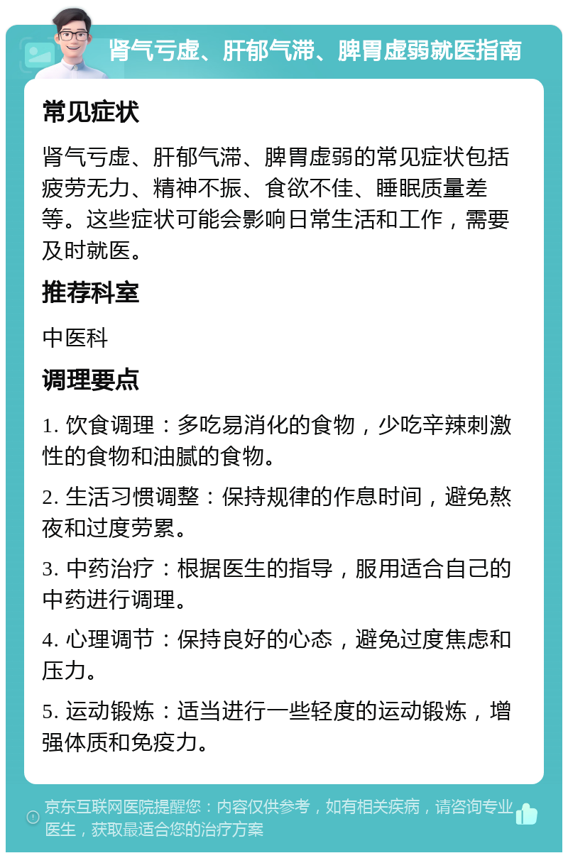 肾气亏虚、肝郁气滞、脾胃虚弱就医指南 常见症状 肾气亏虚、肝郁气滞、脾胃虚弱的常见症状包括疲劳无力、精神不振、食欲不佳、睡眠质量差等。这些症状可能会影响日常生活和工作，需要及时就医。 推荐科室 中医科 调理要点 1. 饮食调理：多吃易消化的食物，少吃辛辣刺激性的食物和油腻的食物。 2. 生活习惯调整：保持规律的作息时间，避免熬夜和过度劳累。 3. 中药治疗：根据医生的指导，服用适合自己的中药进行调理。 4. 心理调节：保持良好的心态，避免过度焦虑和压力。 5. 运动锻炼：适当进行一些轻度的运动锻炼，增强体质和免疫力。