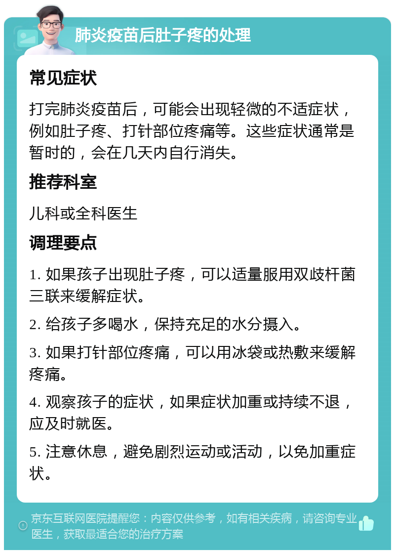 肺炎疫苗后肚子疼的处理 常见症状 打完肺炎疫苗后，可能会出现轻微的不适症状，例如肚子疼、打针部位疼痛等。这些症状通常是暂时的，会在几天内自行消失。 推荐科室 儿科或全科医生 调理要点 1. 如果孩子出现肚子疼，可以适量服用双歧杆菌三联来缓解症状。 2. 给孩子多喝水，保持充足的水分摄入。 3. 如果打针部位疼痛，可以用冰袋或热敷来缓解疼痛。 4. 观察孩子的症状，如果症状加重或持续不退，应及时就医。 5. 注意休息，避免剧烈运动或活动，以免加重症状。