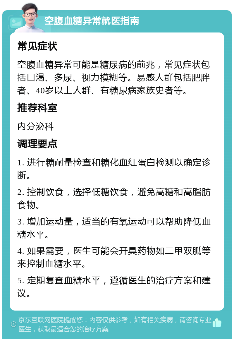 空腹血糖异常就医指南 常见症状 空腹血糖异常可能是糖尿病的前兆，常见症状包括口渴、多尿、视力模糊等。易感人群包括肥胖者、40岁以上人群、有糖尿病家族史者等。 推荐科室 内分泌科 调理要点 1. 进行糖耐量检查和糖化血红蛋白检测以确定诊断。 2. 控制饮食，选择低糖饮食，避免高糖和高脂肪食物。 3. 增加运动量，适当的有氧运动可以帮助降低血糖水平。 4. 如果需要，医生可能会开具药物如二甲双胍等来控制血糖水平。 5. 定期复查血糖水平，遵循医生的治疗方案和建议。