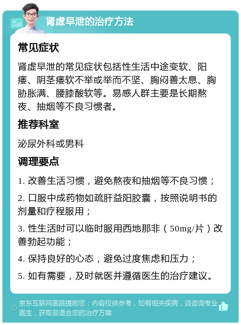 肾虚早泄的治疗方法 常见症状 肾虚早泄的常见症状包括性生活中途变软、阳痿、阴茎痿软不举或举而不坚、胸闷善太息、胸胁胀满、腰膝酸软等。易感人群主要是长期熬夜、抽烟等不良习惯者。 推荐科室 泌尿外科或男科 调理要点 1. 改善生活习惯，避免熬夜和抽烟等不良习惯； 2. 口服中成药物如疏肝益阳胶囊，按照说明书的剂量和疗程服用； 3. 性生活时可以临时服用西地那非（50mg/片）改善勃起功能； 4. 保持良好的心态，避免过度焦虑和压力； 5. 如有需要，及时就医并遵循医生的治疗建议。