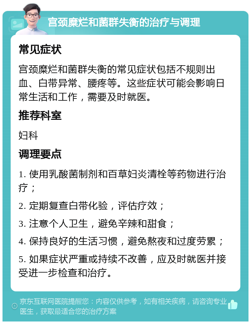 宫颈糜烂和菌群失衡的治疗与调理 常见症状 宫颈糜烂和菌群失衡的常见症状包括不规则出血、白带异常、腰疼等。这些症状可能会影响日常生活和工作，需要及时就医。 推荐科室 妇科 调理要点 1. 使用乳酸菌制剂和百草妇炎清栓等药物进行治疗； 2. 定期复查白带化验，评估疗效； 3. 注意个人卫生，避免辛辣和甜食； 4. 保持良好的生活习惯，避免熬夜和过度劳累； 5. 如果症状严重或持续不改善，应及时就医并接受进一步检查和治疗。