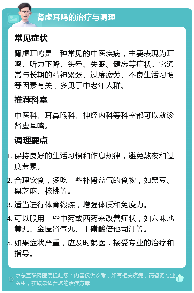 肾虚耳鸣的治疗与调理 常见症状 肾虚耳鸣是一种常见的中医疾病，主要表现为耳鸣、听力下降、头晕、失眠、健忘等症状。它通常与长期的精神紧张、过度疲劳、不良生活习惯等因素有关，多见于中老年人群。 推荐科室 中医科、耳鼻喉科、神经内科等科室都可以就诊肾虚耳鸣。 调理要点 保持良好的生活习惯和作息规律，避免熬夜和过度劳累。 合理饮食，多吃一些补肾益气的食物，如黑豆、黑芝麻、核桃等。 适当进行体育锻炼，增强体质和免疫力。 可以服用一些中药或西药来改善症状，如六味地黄丸、金匮肾气丸、甲磺酸倍他司汀等。 如果症状严重，应及时就医，接受专业的治疗和指导。