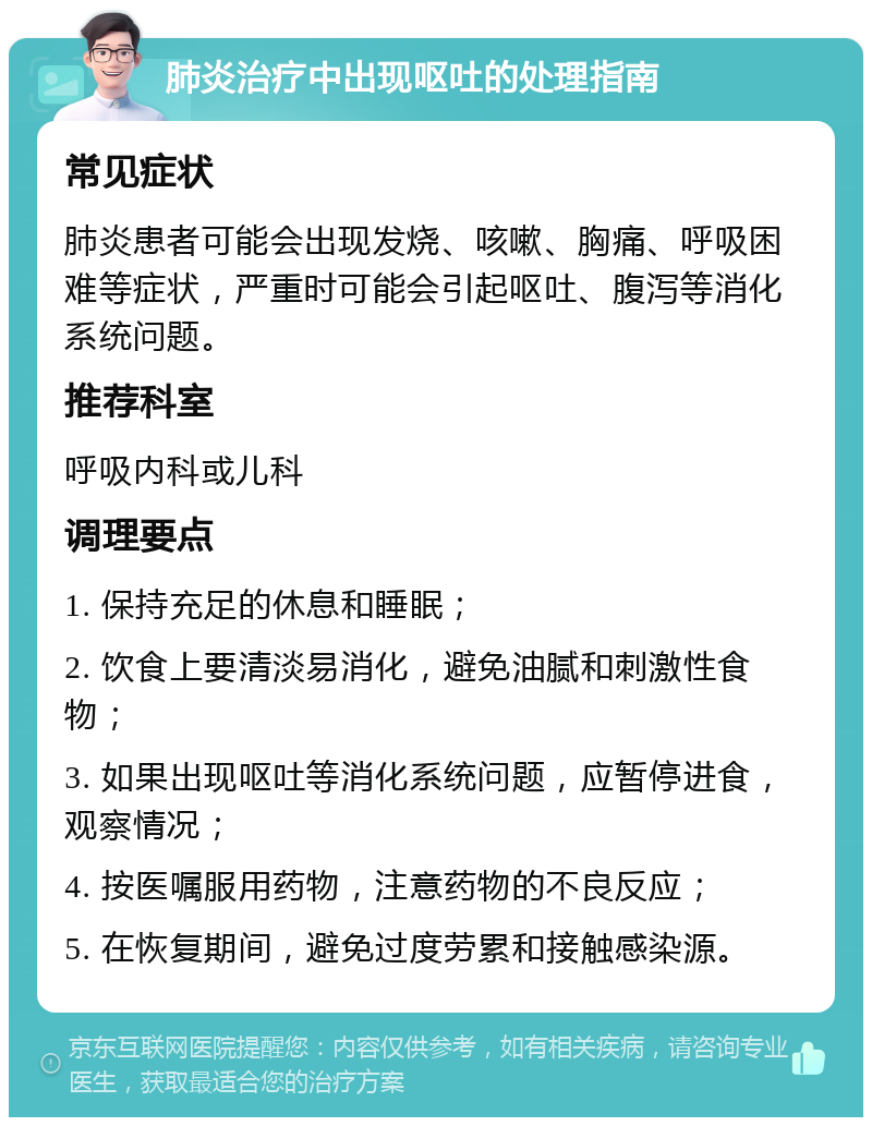 肺炎治疗中出现呕吐的处理指南 常见症状 肺炎患者可能会出现发烧、咳嗽、胸痛、呼吸困难等症状，严重时可能会引起呕吐、腹泻等消化系统问题。 推荐科室 呼吸内科或儿科 调理要点 1. 保持充足的休息和睡眠； 2. 饮食上要清淡易消化，避免油腻和刺激性食物； 3. 如果出现呕吐等消化系统问题，应暂停进食，观察情况； 4. 按医嘱服用药物，注意药物的不良反应； 5. 在恢复期间，避免过度劳累和接触感染源。