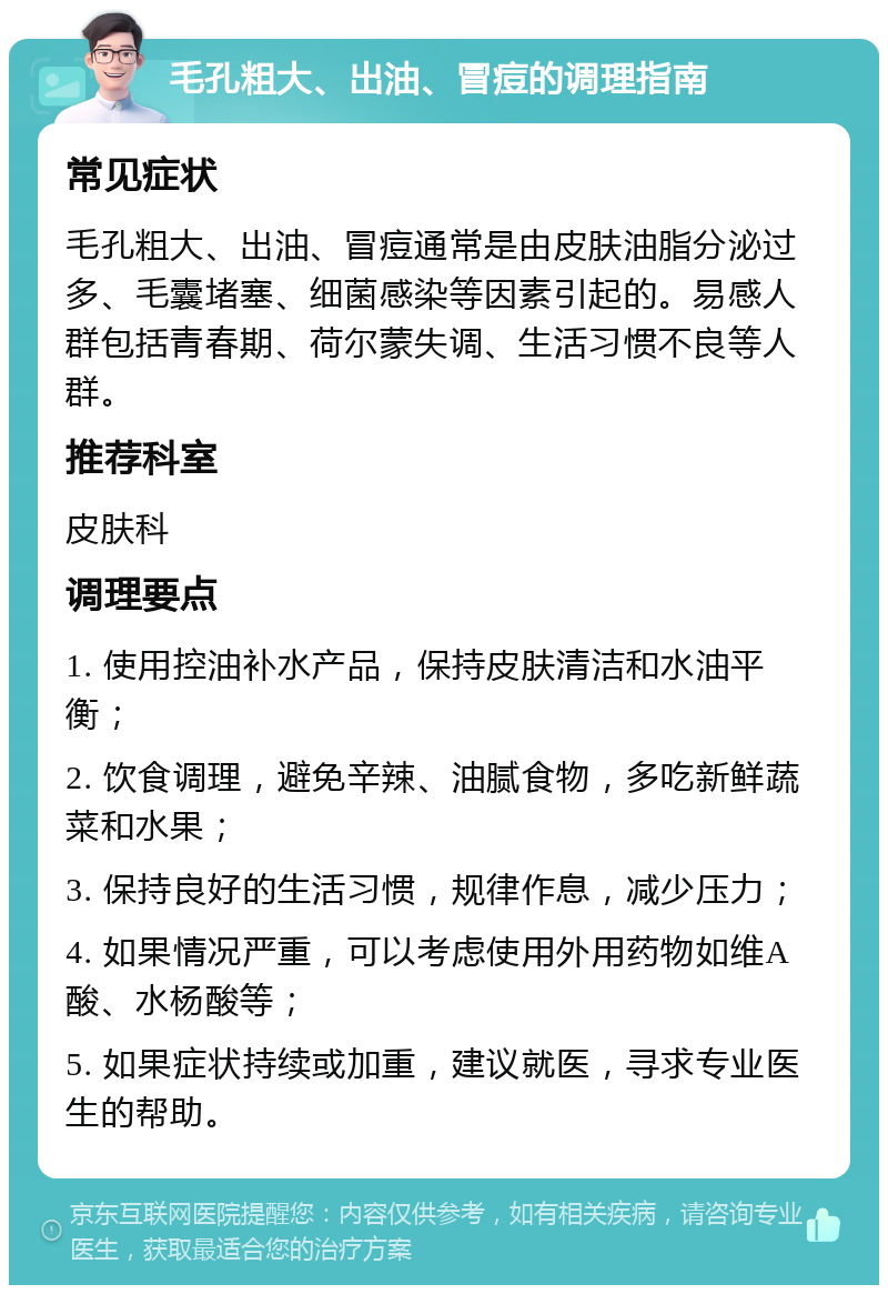 毛孔粗大、出油、冒痘的调理指南 常见症状 毛孔粗大、出油、冒痘通常是由皮肤油脂分泌过多、毛囊堵塞、细菌感染等因素引起的。易感人群包括青春期、荷尔蒙失调、生活习惯不良等人群。 推荐科室 皮肤科 调理要点 1. 使用控油补水产品，保持皮肤清洁和水油平衡； 2. 饮食调理，避免辛辣、油腻食物，多吃新鲜蔬菜和水果； 3. 保持良好的生活习惯，规律作息，减少压力； 4. 如果情况严重，可以考虑使用外用药物如维A酸、水杨酸等； 5. 如果症状持续或加重，建议就医，寻求专业医生的帮助。