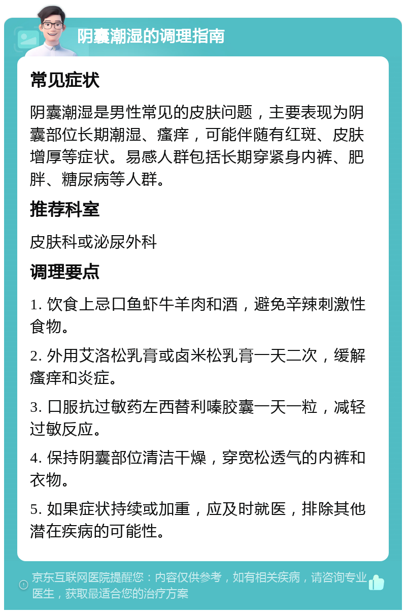 阴囊潮湿的调理指南 常见症状 阴囊潮湿是男性常见的皮肤问题，主要表现为阴囊部位长期潮湿、瘙痒，可能伴随有红斑、皮肤增厚等症状。易感人群包括长期穿紧身内裤、肥胖、糖尿病等人群。 推荐科室 皮肤科或泌尿外科 调理要点 1. 饮食上忌口鱼虾牛羊肉和酒，避免辛辣刺激性食物。 2. 外用艾洛松乳膏或卤米松乳膏一天二次，缓解瘙痒和炎症。 3. 口服抗过敏药左西替利嗪胶囊一天一粒，减轻过敏反应。 4. 保持阴囊部位清洁干燥，穿宽松透气的内裤和衣物。 5. 如果症状持续或加重，应及时就医，排除其他潜在疾病的可能性。